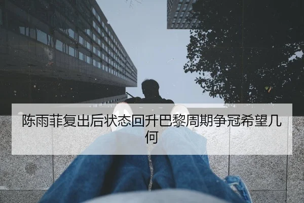 陈雨菲复出后状态回升巴黎周期争冠希望几何