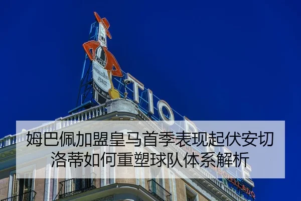 姆巴佩加盟皇马首季表现起伏安切洛蒂如何重塑球队体系解析
