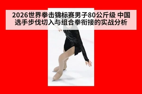 2026世界拳击锦标赛男子80公斤级 中国选手步伐切入与组合拳衔接的实战分析